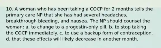 10. A woman who has been taking a COCP for 2 months tells the primary care NP that she has had several headaches, breakthrough bleeding, and nausea. The NP should counsel the woman: a. to change to a progestin-only pill. b. to stop taking the COCP immediately. c. to use a backup form of contraception. d. that these effects will likely decrease in another month.