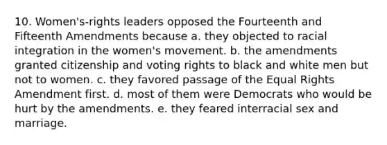 10. Women's-rights leaders opposed the Fourteenth and Fifteenth Amendments because a. they objected to racial integration in the women's movement. b. the amendments granted citizenship and voting rights to black and white men but not to women. c. they favored passage of the Equal Rights Amendment first. d. most of them were Democrats who would be hurt by the amendments. e. they feared interracial sex and marriage.