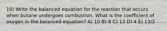 10) Write the balanced equation for the reaction that occurs when butane undergoes combustion. What is the coefficient of oxygen in the balanced equation? A) 10 B) 8 C) 13 D) 4 E) 13/2