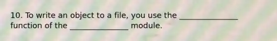 10. To write an object to a file, you use the _______________ function of the _______________ module.