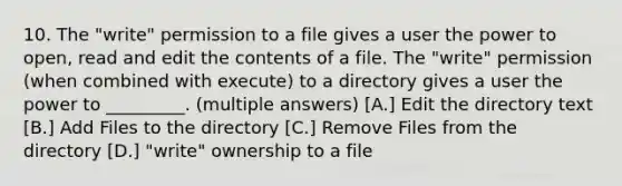 10. The "write" permission to a file gives a user the power to open, read and edit the contents of a file. The "write" permission (when combined with execute) to a directory gives a user the power to _________. (multiple answers) [A.] Edit the directory text [B.] Add Files to the directory [C.] Remove Files from the directory [D.] "write" ownership to a file