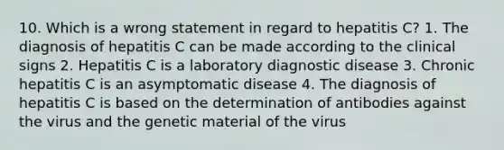 10. Which is a wrong statement in regard to hepatitis C? 1. The diagnosis of hepatitis C can be made according to the clinical signs 2. Hepatitis C is a laboratory diagnostic disease 3. Chronic hepatitis C is an asymptomatic disease 4. The diagnosis of hepatitis C is based on the determination of antibodies against the virus and the genetic material of the virus