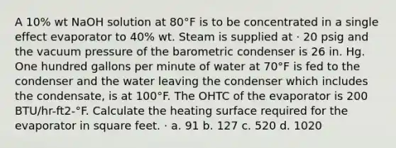 A 10% wt NaOH solution at 80°F is to be concentrated in a single effect evaporator to 40% wt. Steam is supplied at · 20 psig and the vacuum pressure of the barometric condenser is 26 in. Hg. One hundred gallons per minute of water at 70°F is fed to the condenser and the water leaving the condenser which includes the condensate, is at 100°F. The OHTC of the evaporator is 200 BTU/hr-ft2-°F. Calculate the heating surface required for the evaporator in square feet. · a. 91 b. 127 c. 520 d. 1020