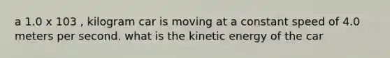 a 1.0 x 103 , kilogram car is moving at a constant speed of 4.0 meters per second. what is the kinetic energy of the car