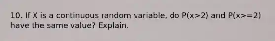 10. If X is a continuous random variable, do P(x>2) and P(x>=2) have the same value? Explain.