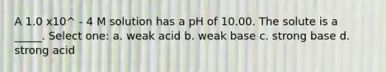 A 1.0 x10^ - 4 M solution has a pH of 10.00. The solute is a _____. Select one: a. weak acid b. weak base c. strong base d. strong acid