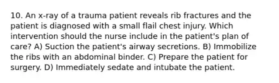 10. An x-ray of a trauma patient reveals rib fractures and the patient is diagnosed with a small flail chest injury. Which intervention should the nurse include in the patient's plan of care? A) Suction the patient's airway secretions. B) Immobilize the ribs with an abdominal binder. C) Prepare the patient for surgery. D) Immediately sedate and intubate the patient.