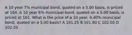 A 10 year 7% municipal bond, quoted on a 5.00 basis, is priced at 104. A 10 year 6% municipal bond, quoted on a 5.00 basis, is priced at 101. What is the price of a 10 year, 6.40% municipal bond, quoted on a 5.00 basis? A 101.25 B 101.80 C 102.05 D 102.20