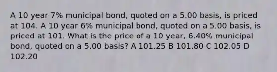 A 10 year 7% municipal bond, quoted on a 5.00 basis, is priced at 104. A 10 year 6% municipal bond, quoted on a 5.00 basis, is priced at 101. What is the price of a 10 year, 6.40% municipal bond, quoted on a 5.00 basis? A 101.25 B 101.80 C 102.05 D 102.20