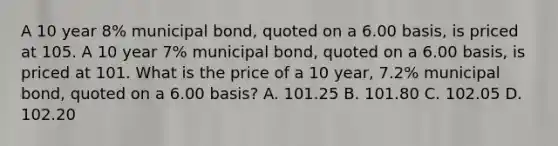 A 10 year 8% municipal bond, quoted on a 6.00 basis, is priced at 105. A 10 year 7% municipal bond, quoted on a 6.00 basis, is priced at 101. What is the price of a 10 year, 7.2% municipal bond, quoted on a 6.00 basis? A. 101.25 B. 101.80 C. 102.05 D. 102.20