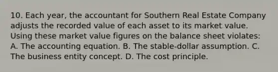 10. Each year, the accountant for Southern Real Estate Company adjusts the recorded value of each asset to its market value. Using these market value figures on the balance sheet violates: A. <a href='https://www.questionai.com/knowledge/k7UJ6J5ODQ-the-accounting-equation' class='anchor-knowledge'>the accounting equation</a>. B. The stable-dollar assumption. C. The business entity concept. D. The cost principle.