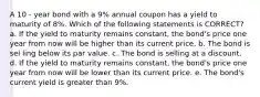 A 10 - year bond with a 9% annual coupon has a yield to maturity of 8%. Which of the following statements is CORRECT? a. If the yield to maturity remains constant, the bond's price one year from now will be higher than its current price. b. The bond is sel ling below its par value. c. The bond is selling at a discount. d. If the yield to maturity remains constant, the bond's price one year from now will be lower than its current price. e. The bond's current yield is greater than 9%.