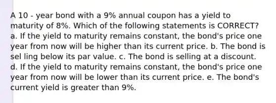 A 10 - year bond with a 9% annual coupon has a yield to maturity of 8%. Which of the following statements is CORRECT? a. If the yield to maturity remains constant, the bond's price one year from now will be higher than its current price. b. The bond is sel ling below its par value. c. The bond is selling at a discount. d. If the yield to maturity remains constant, the bond's price one year from now will be lower than its current price. e. The bond's current yield is greater than 9%.