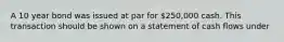 A 10 year bond was issued at par for 250,000 cash. This transaction should be shown on a statement of cash flows under