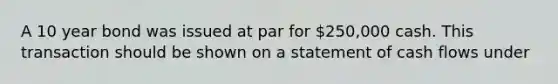 A 10 year bond was issued at par for 250,000 cash. This transaction should be shown on a statement of cash flows under