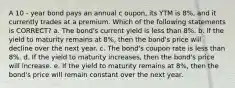 A 10 - year bond pays an annual c oupon, its YTM is 8%, and it currently trades at a premium. Which of the following statements is CORRECT? a. The bond's current yield is less than 8%. b. If the yield to maturity remains at 8%, then the bond's price will decline over the next year. c. The bond's coupon rate is less than 8%. d. If the yield to maturity increases, then the bond's price will increase. e. If the yield to maturity remains at 8%, then the bond's price will remain constant over the next year.