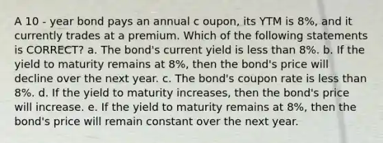 A 10 - year bond pays an annual c oupon, its YTM is 8%, and it currently trades at a premium. Which of the following statements is CORRECT? a. The bond's current yield is <a href='https://www.questionai.com/knowledge/k7BtlYpAMX-less-than' class='anchor-knowledge'>less than</a> 8%. b. If the yield to maturity remains at 8%, then the bond's price will decline over the next year. c. The bond's coupon rate is less than 8%. d. If the yield to maturity increases, then the bond's price will increase. e. If the yield to maturity remains at 8%, then the bond's price will remain constant over the next year.