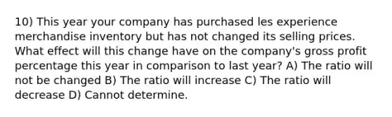 10) This year your company has purchased les experience merchandise inventory but has not changed its selling prices. What effect will this change have on the company's gross profit percentage this year in comparison to last year? A) The ratio will not be changed B) The ratio will increase C) The ratio will decrease D) Cannot determine.