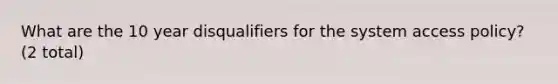 What are the 10 year disqualifiers for the system access policy? (2 total)