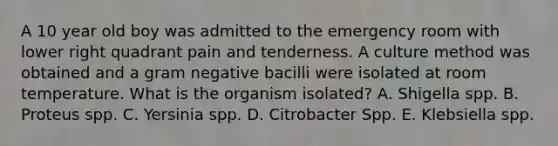 A 10 year old boy was admitted to the emergency room with lower right quadrant pain and tenderness. A culture method was obtained and a gram negative bacilli were isolated at room temperature. What is the organism isolated? A. Shigella spp. B. Proteus spp. C. Yersinia spp. D. Citrobacter Spp. E. Klebsiella spp.