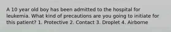 A 10 year old boy has been admitted to the hospital for leukemia. What kind of precautions are you going to initiate for this patient? 1. Protective 2. Contact 3. Droplet 4. Airborne