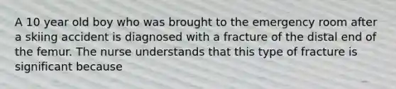 A 10 year old boy who was brought to the emergency room after a skiing accident is diagnosed with a fracture of the distal end of the femur. The nurse understands that this type of fracture is significant because