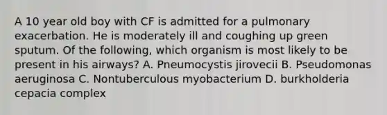 A 10 year old boy with CF is admitted for a pulmonary exacerbation. He is moderately ill and coughing up green sputum. Of the following, which organism is most likely to be present in his airways? A. Pneumocystis jirovecii B. Pseudomonas aeruginosa C. Nontuberculous myobacterium D. burkholderia cepacia complex