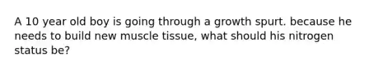 A 10 year old boy is going through a growth spurt. because he needs to build new muscle tissue, what should his nitrogen status be?