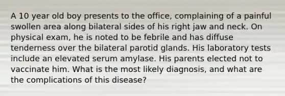 A 10 year old boy presents to the office, complaining of a painful swollen area along bilateral sides of his right jaw and neck. On physical exam, he is noted to be febrile and has diffuse tenderness over the bilateral parotid glands. His laboratory tests include an elevated serum amylase. His parents elected not to vaccinate him. What is the most likely diagnosis, and what are the complications of this disease?