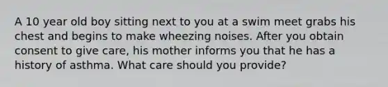 A 10 year old boy sitting next to you at a swim meet grabs his chest and begins to make wheezing noises. After you obtain consent to give care, his mother informs you that he has a history of asthma. What care should you provide?