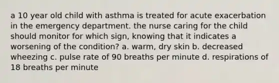 a 10 year old child with asthma is treated for acute exacerbation in the emergency department. the nurse caring for the child should monitor for which sign, knowing that it indicates a worsening of the condition? a. warm, dry skin b. decreased wheezing c. pulse rate of 90 breaths per minute d. respirations of 18 breaths per minute