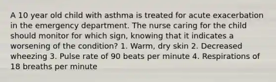 A 10 year old child with asthma is treated for acute exacerbation in the emergency department. The nurse caring for the child should monitor for which sign, knowing that it indicates a worsening of the condition? 1. Warm, dry skin 2. Decreased wheezing 3. Pulse rate of 90 beats per minute 4. Respirations of 18 breaths per minute