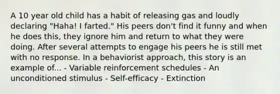 A 10 year old child has a habit of releasing gas and loudly declaring "Haha! I farted." His peers don't find it funny and when he does this, they ignore him and return to what they were doing. After several attempts to engage his peers he is still met with no response. In a behaviorist approach, this story is an example of... - Variable reinforcement schedules - An unconditioned stimulus - Self-efficacy - Extinction