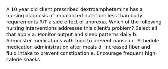 A 10 year old client prescribed dextroamphetamine has a nursing diagnosis of imbalanced nutrition: <a href='https://www.questionai.com/knowledge/k7BtlYpAMX-less-than' class='anchor-knowledge'>less than</a> body requirements R/T a side effect of anorexia. Which of the following nursing interventions addresses this client's problem? Select all that apply a. Monitor output and sleep patterns daily b. Administer medications with food to prevent nausea c. Schedule medication administration after meals d. Increased fiber and fluid intake to prevent constipation e. Encourage frequent high-calorie snacks