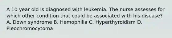 A 10 year old is diagnosed with leukemia. The nurse assesses for which other condition that could be associated with his disease? A. Down syndrome B. Hemophilia C. Hyperthyroidism D. Pleochromocytoma