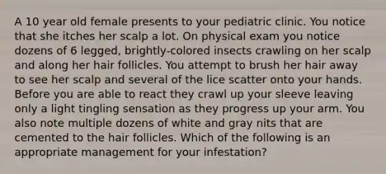 A 10 year old female presents to your pediatric clinic. You notice that she itches her scalp a lot. On physical exam you notice dozens of 6 legged, brightly-colored insects crawling on her scalp and along her <a href='https://www.questionai.com/knowledge/kiv0PTowAN-hair-follicles' class='anchor-knowledge'>hair follicles</a>. You attempt to brush her hair away to see her scalp and several of the lice scatter onto your hands. Before you are able to react they crawl up your sleeve leaving only a light tingling sensation as they progress up your arm. You also note multiple dozens of white and gray nits that are cemented to the hair follicles. Which of the following is an appropriate management for your infestation?