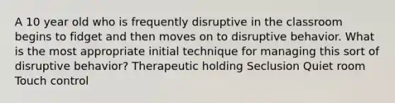 A 10 year old who is frequently disruptive in the classroom begins to fidget and then moves on to disruptive behavior. What is the most appropriate initial technique for managing this sort of disruptive behavior? Therapeutic holding Seclusion Quiet room Touch control