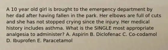 A 10 year old girl is brought to the emergency department by her dad after having fallen in the park. Her elbows are full of cuts and she has not stopped crying since the injury. Her medical history includes asthma. What is the SINGLE most appropriate analgesia to administer? A. Aspirin B. Diclofenac C. Co-codamol D. Ibuprofen E. Paracetamol