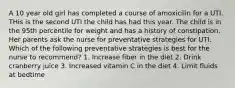 A 10 year old girl has completed a course of amoxicilin for a UTI. THis is the second UTI the child has had this year. The child is in the 95th percentile for weight and has a history of constipation. Her parents ask the nurse for preventative strategies for UTI. Which of the following preventative strategies is best for the nurse to recommend? 1. Increase fiber in the diet 2. Drink cranberry juice 3. Increased vitamin C in the diet 4. Limit fluids at bedtime