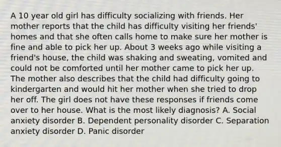 A 10 year old girl has difficulty socializing with friends. Her mother reports that the child has difficulty visiting her friends' homes and that she often calls home to make sure her mother is fine and able to pick her up. About 3 weeks ago while visiting a friend's house, the child was shaking and sweating, vomited and could not be comforted until her mother came to pick her up. The mother also describes that the child had difficulty going to kindergarten and would hit her mother when she tried to drop her off. The girl does not have these responses if friends come over to her house. What is the most likely diagnosis? A. Social anxiety disorder B. Dependent personality disorder C. Separation anxiety disorder D. Panic disorder