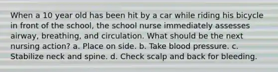 When a 10 year old has been hit by a car while riding his bicycle in front of the school, the school nurse immediately assesses airway, breathing, and circulation. What should be the next nursing action? a. Place on side. b. Take blood pressure. c. Stabilize neck and spine. d. Check scalp and back for bleeding.