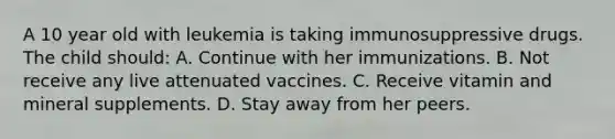 A 10 year old with leukemia is taking immunosuppressive drugs. The child should: A. Continue with her immunizations. B. Not receive any live attenuated vaccines. C. Receive vitamin and mineral supplements. D. Stay away from her peers.