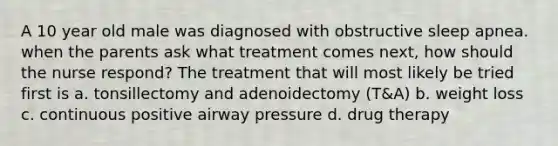 A 10 year old male was diagnosed with obstructive sleep apnea. when the parents ask what treatment comes next, how should the nurse respond? The treatment that will most likely be tried first is a. tonsillectomy and adenoidectomy (T&A) b. weight loss c. continuous positive airway pressure d. drug therapy