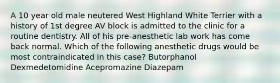 A 10 year old male neutered West Highland White Terrier with a history of 1st degree AV block is admitted to the clinic for a routine dentistry. All of his pre-anesthetic lab work has come back normal. Which of the following anesthetic drugs would be most contraindicated in this case? Butorphanol Dexmedetomidine Acepromazine Diazepam