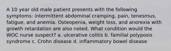 A 10 year old male patient presents with the following symptoms: intermittent abdominal cramping, pain, tenesmus, fatigue, and anemia. Osteopenia, weight loss, and anorexia with growth retardation are also noted. What condition would the WOC nurse suspect? a. ulcerative colitis b. familial polyposis syndrome c. Crohn disease d. inflammatory bowel disease