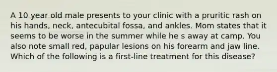 A 10 year old male presents to your clinic with a pruritic rash on his hands, neck, antecubital fossa, and ankles. Mom states that it seems to be worse in the summer while he s away at camp. You also note small red, papular lesions on his forearm and jaw line. Which of the following is a first-line treatment for this disease?