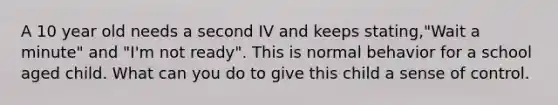 A 10 year old needs a second IV and keeps stating,"Wait a minute" and "I'm not ready". This is normal behavior for a school aged child. What can you do to give this child a sense of control.