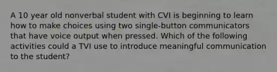 A 10 year old nonverbal student with CVI is beginning to learn how to make choices using two single-button communicators that have voice output when pressed. Which of the following activities could a TVI use to introduce meaningful communication to the student?