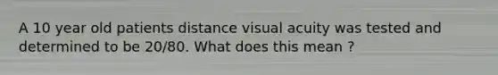 A 10 year old patients distance visual acuity was tested and determined to be 20/80. What does this mean ?