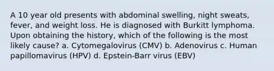 A 10 year old presents with abdominal swelling, night sweats, fever, and weight loss. He is diagnosed with Burkitt lymphoma. Upon obtaining the history, which of the following is the most likely cause? a. Cytomegalovirus (CMV) b. Adenovirus c. Human papillomavirus (HPV) d. Epstein-Barr virus (EBV)